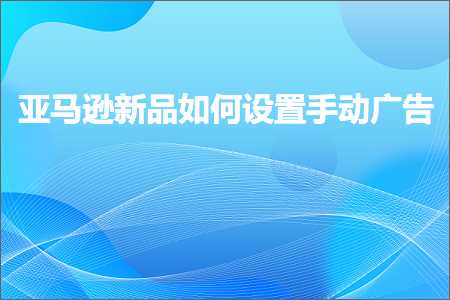 跨境电商知识:亚马逊新品如何设置手动广告